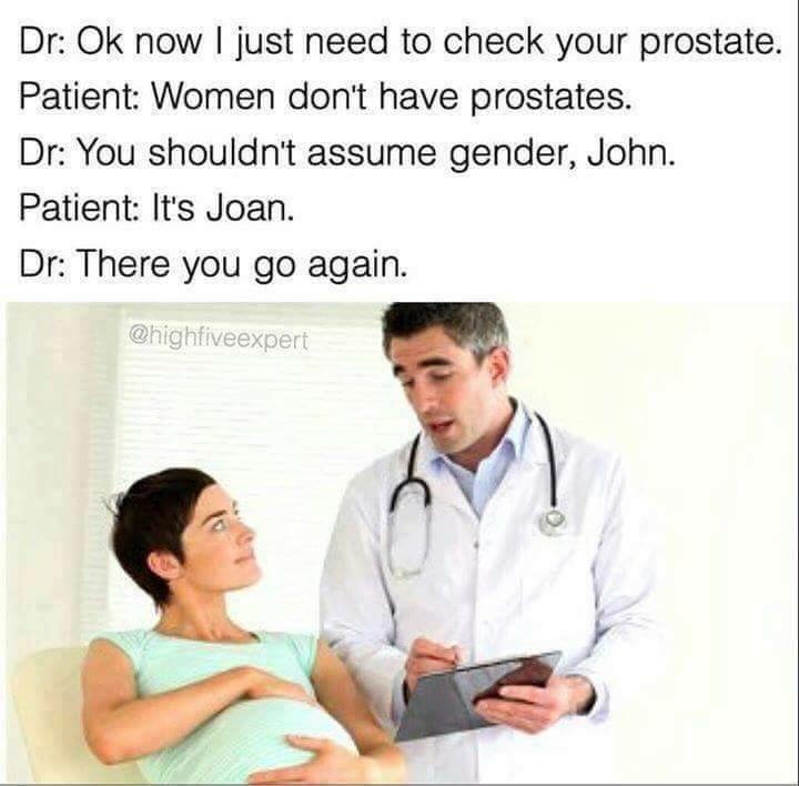 sjw gender dank memes - Dr Ok now I just need to check your prostate. Patient Women don't have prostates. Dr You shouldn't assume gender, John. Patient It's Joan. Dr There you go again.
