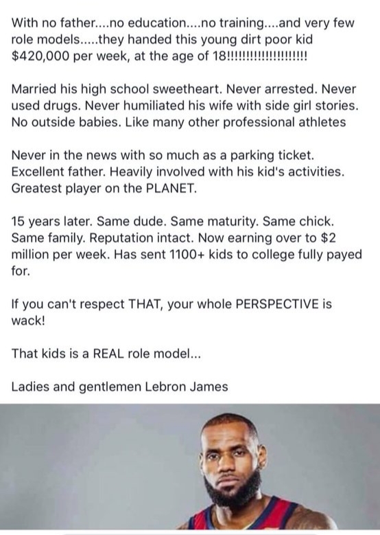lebron james with no education - With no father....no education....no training....and very few role models.....they handed this young dirt poor kid $420,000 per week, at the age of 18!!!!!!!!!!!!!!!!!!!!! Married his high school sweetheart. Never arrested