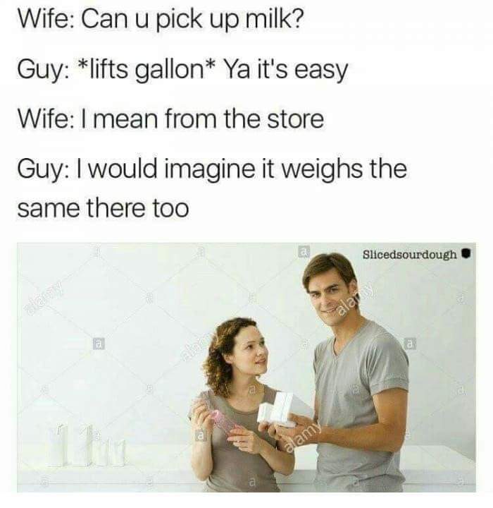 can you pick up milk meme - Wife Can u pick up milk? Guy lifts gallon Ya it's easy Wife I mean from the store Guy I would imagine it weighs the same there too Slicedsourdough ala alamy