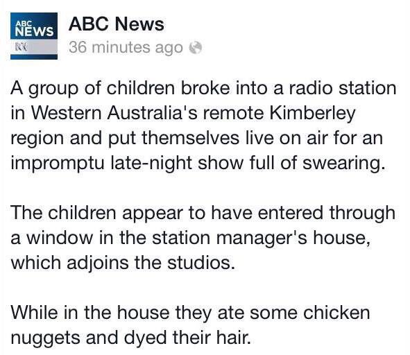 document - News Abc News 36 minutes ago Ny A group of children broke into a radio station in Western Australia's remote Kimberley region and put themselves live on air for an impromptu latenight show full of swearing. The children appear to have entered t