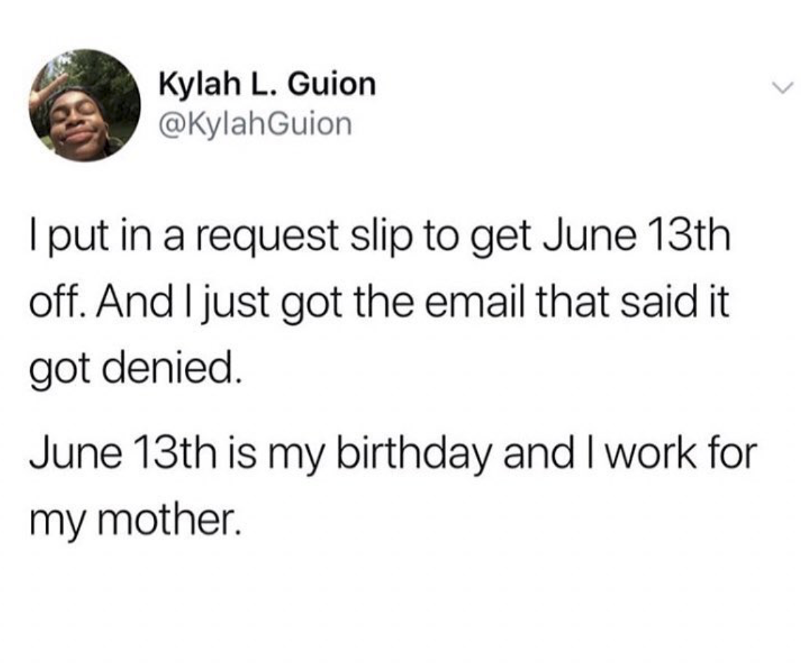 Kylah L. Guion I put in a request slip to get June 13th off. And I just got the email that said it got denied. June 13th is my birthday and I work for my mother.