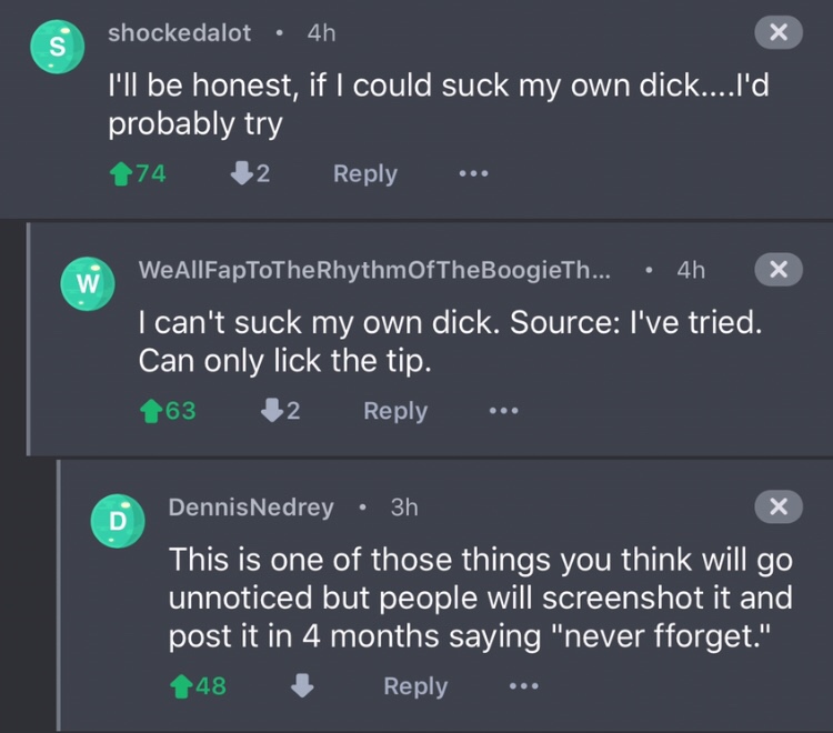screenshot - shockedalot 4h I'll be honest, if I could suck my own dick....I'd probably try 74 12 WeAllFapToTheRhythm OfTheBoogieTh... 4h x I can't suck my own dick. Source I've tried. Can only lick the tip. 63 2 ... DennisNedrey 3h This is one of those t