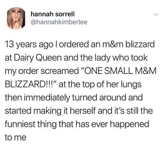 Dairy Queen - hannah sorrell 13 years ago I ordered an m&m blizzard at Dairy Queen and the lady who took my order screamed "One Small M&M Blizzard!!!" at the top of her lungs then immediately turned around and started making it herself and it's still the 