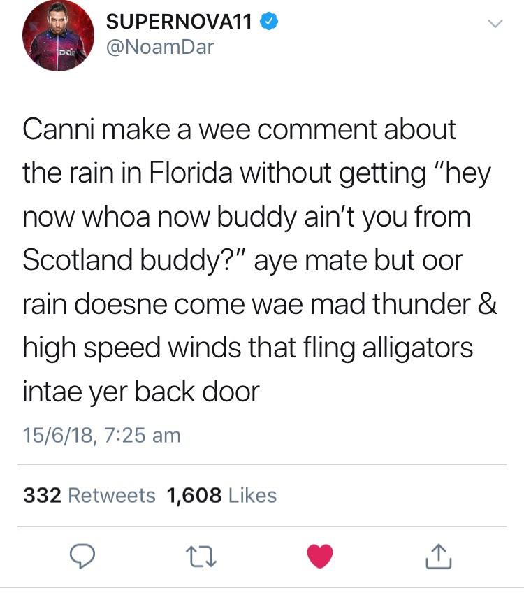 scottish twitter posts - SUPERNOVA11 Canni make a wee comment about the rain in Florida without getting "hey now whoa now buddy ain't you from Scotland buddy?" aye mate but oor rain doesne come wae mad thunder & high speed winds that fling alligators inta