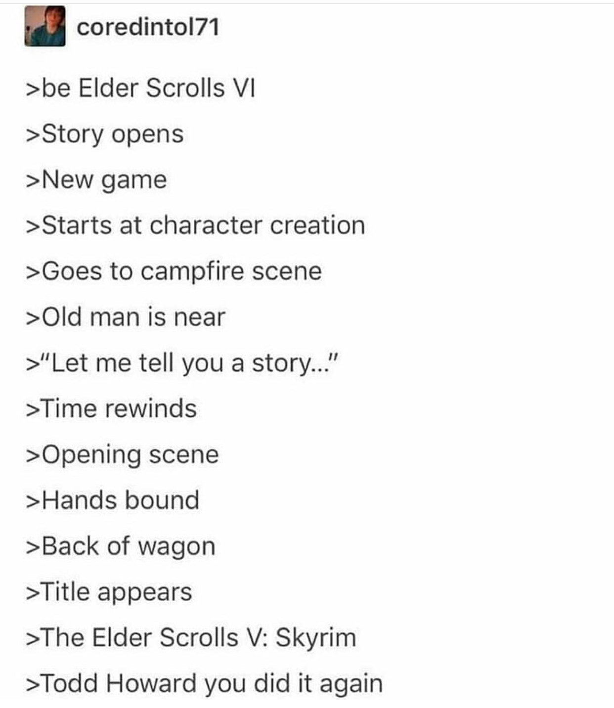 todd you did it again meme - coredintol71 >be Elder Scrolls Vi >Story opens >New game >Starts at character creation >Goes to campfire scene >Old man is near >"Let me tell you a story..." >Time rewinds >Opening scene >Hands bound >Back of wagon >Title appe