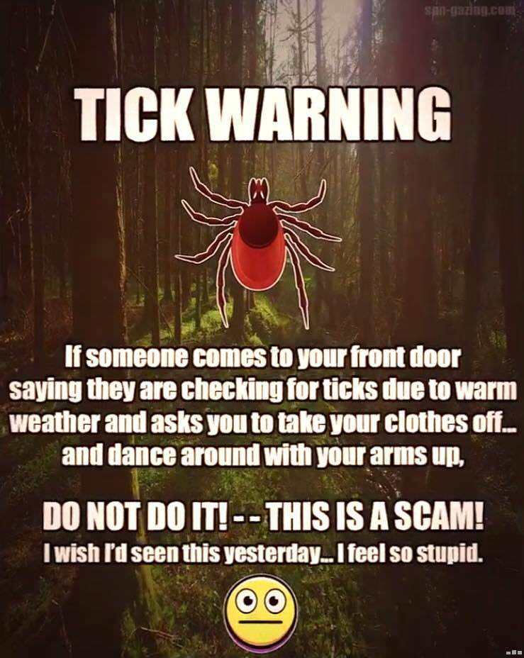tick warning scam - spingaming.com Tick Warning If someone comes to your front door saying they are checking for ticks due to warm weather and asks you to take your clothes off... and dance around with your arms up, Do Not Do It! This Is A Scam! I wish I'