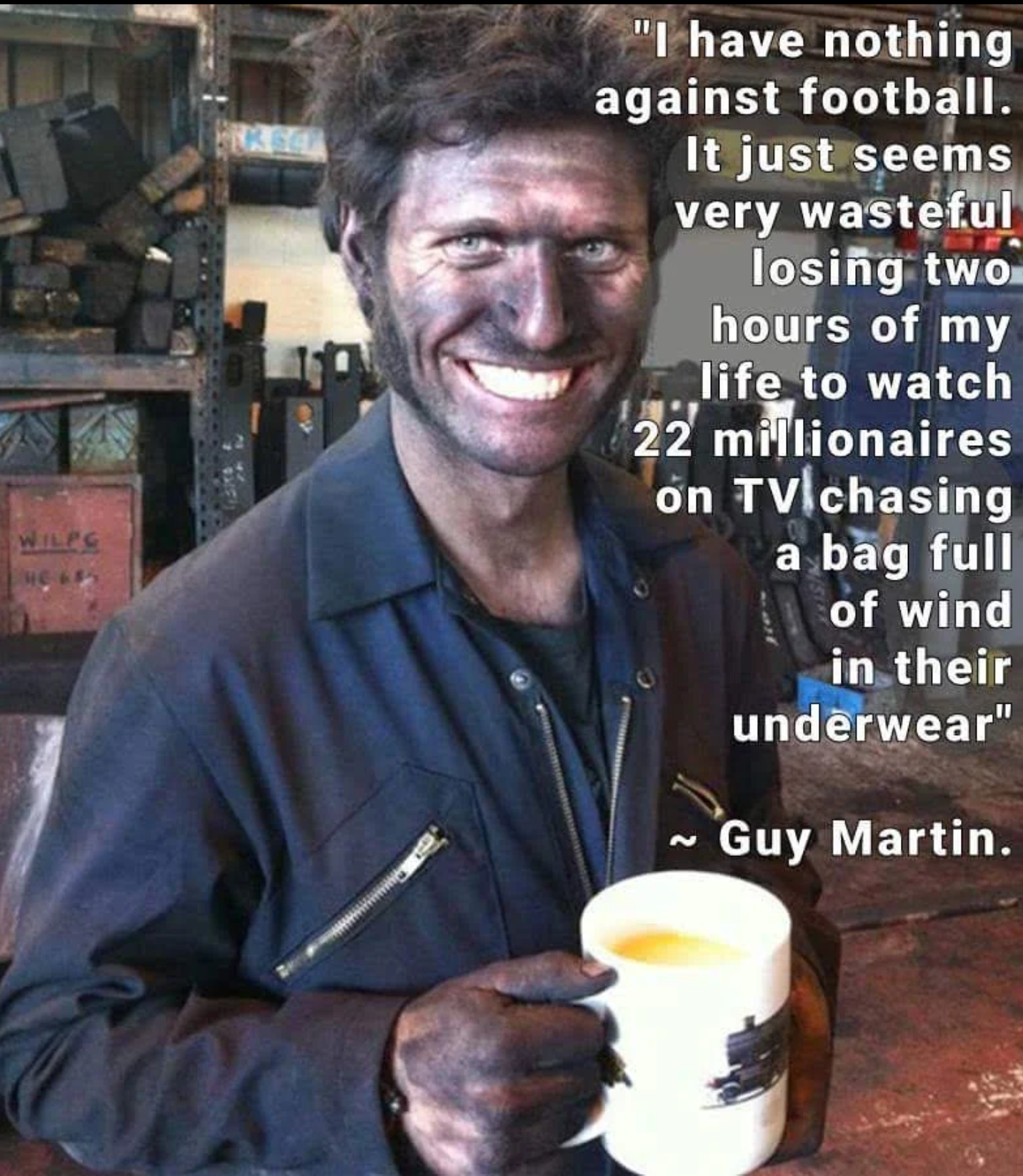 guy martin football - "I have nothing against football. It just seems very wasteful losing two hours of my life to watch 22 millionaires on Tv chasing a bag full of wind in their underwear" ~ Guy Martin.