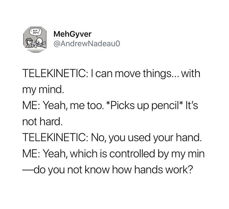 angle - e MehGyver Telekinetic I can move things.... with my mind. Me Yeah, me too. Picks up pencil It's not hard. Telekinetic No, you used your hand. Me Yeah, which is controlled by my min do you not know how hands work?