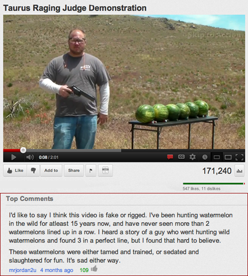 funniest youtube comments ever - Taurus Raging Judge Demonstration 201 Add to 171,240 5711 Top I'd to say I think this video is fake or rigged. I've been hunting watermelon in the wild for atleast 15 years now, and have never seen more than 2 watermelons 