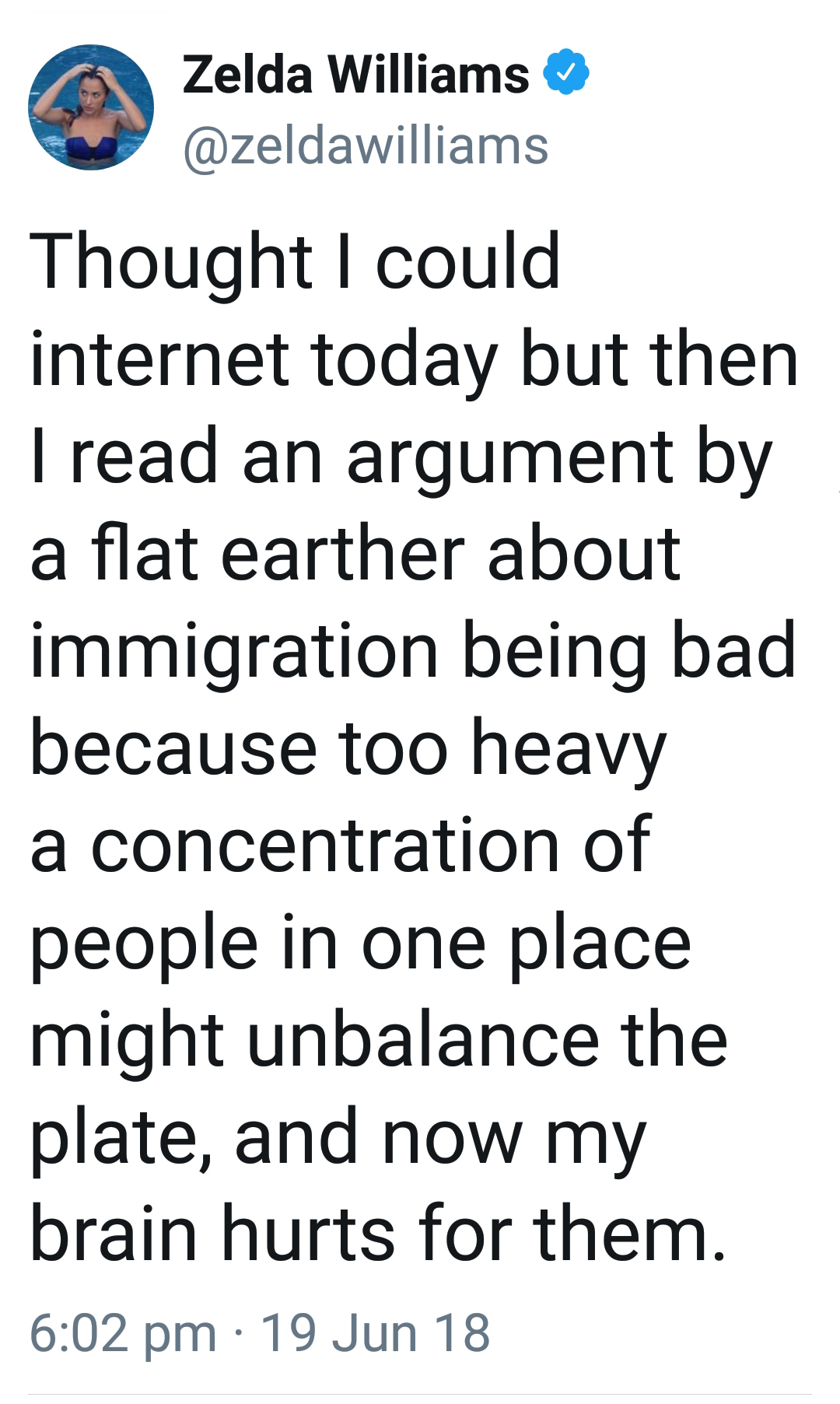 angle - Zelda Williams Thought I could internet today but then I read an argument by a flat earther about immigration being bad because too heavy a concentration of people in one place might unbalance the plate, and now my brain hurts for them. 19 Jun 18