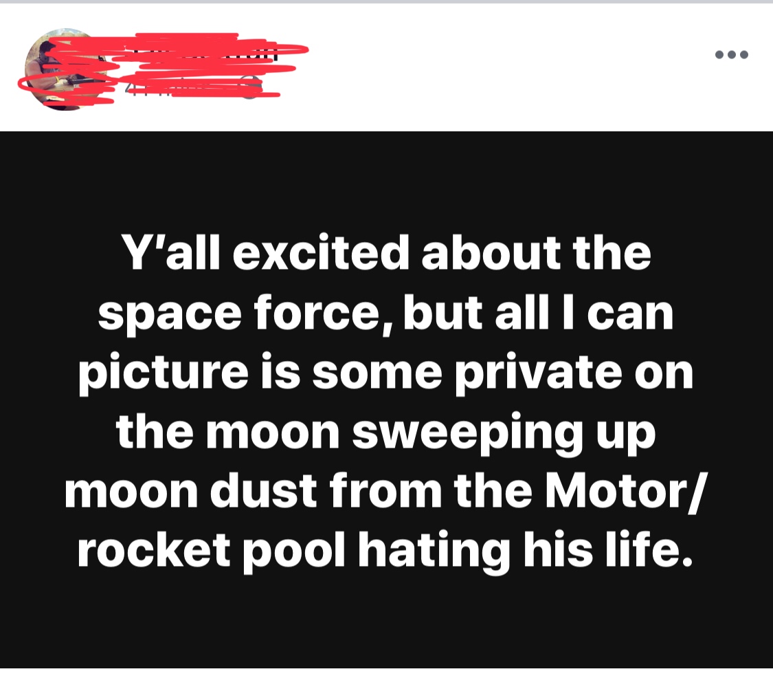 angle - Y'all excited about the space force, but all I can picture is some private on the moon sweeping up moon dust from the Motor rocket pool hating his life.