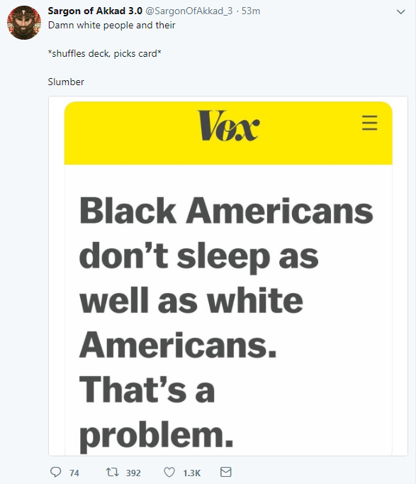 White people - Sargon of Akkad 3.0 . 53m Damn white people and their shuffles deck, picks card Slumber Vox Black Americans don't sleep as well as white Americans. That's a problem. D 14 7 392 1.36 g