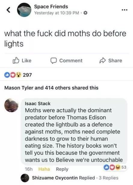 screenshot - Space Friends Yesterday at what the fuck did moths do before lights Comment 000 297 Mason Tyler and 414 others d this Isaac Stack Moths were actually the dominant predator before Thomas Edison created the lightbulb as a defence against moths,