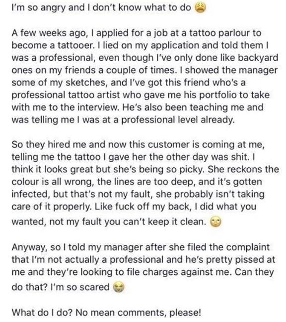 I'm so angry and I don't know what to do A few weeks ago, I applied for a job at a tattoo parlour to become a tattooer. I lied on my application and told them was a professional, even though I've only done backyard ones on my friends a couple of times. I…
