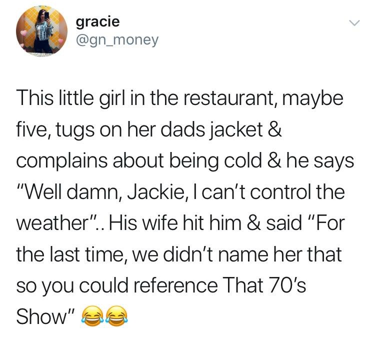 dirt and gold quotes - gracie This little girl in the restaurant, maybe five, tugs on her dads jacket & complains about being cold & he says "Well damn, Jackie, I can't control the weather".. His wife hit him & said "For the last time, we didn't name her 