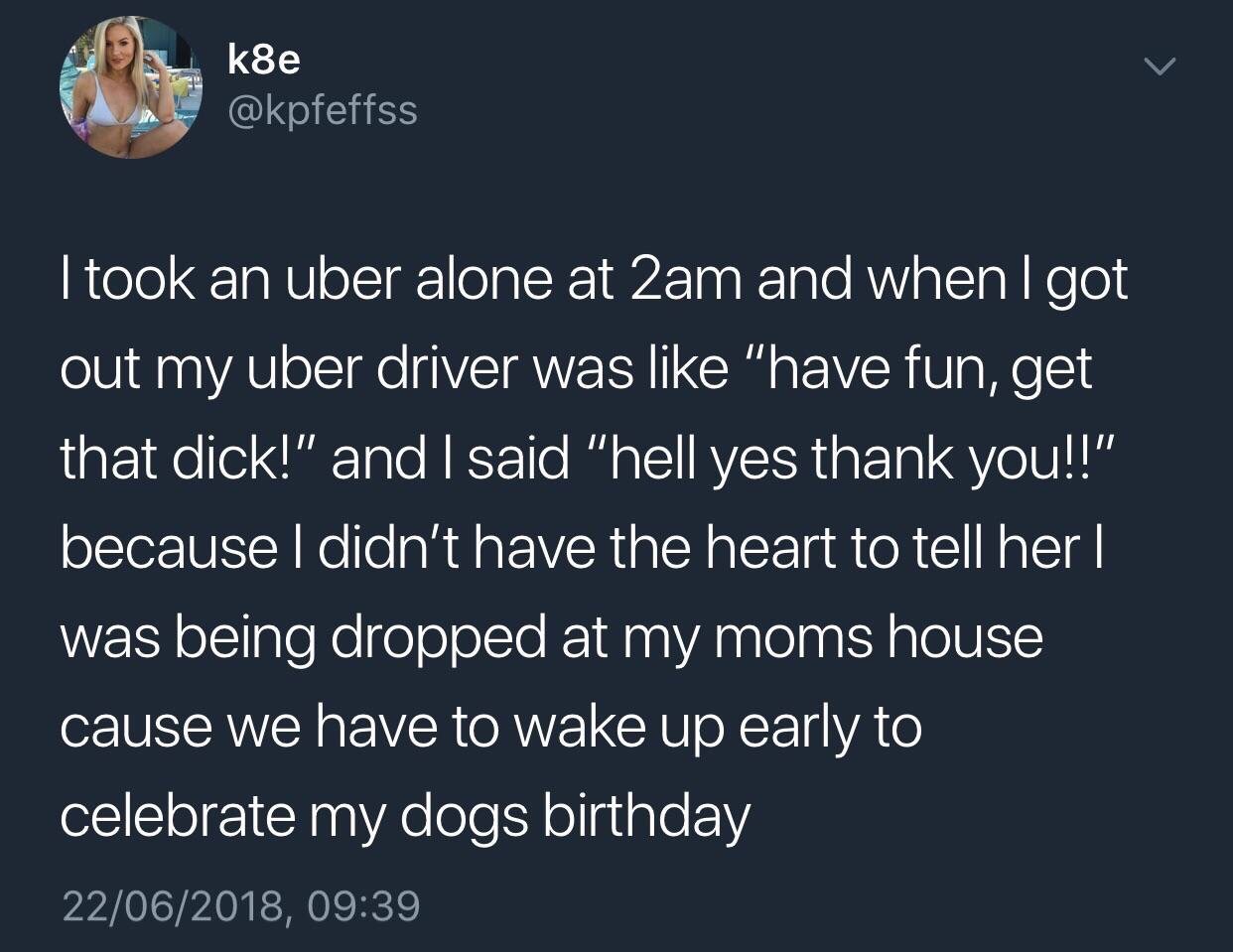 k8e I took an uber alone at 2am and when I got out my uber driver was "have fun, get that dick!" and I said "hell yes thank you!!" because I didn't have the heart to tell her | was being dropped at my moms house cause we have to wake up early to celebrate
