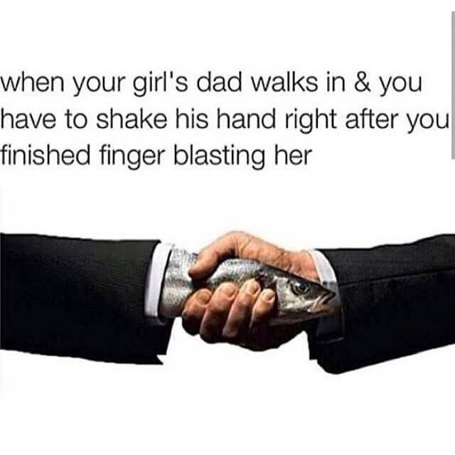 handshake fish - when your girl's dad walks in & you have to shake his hand right after you finished finger blasting her