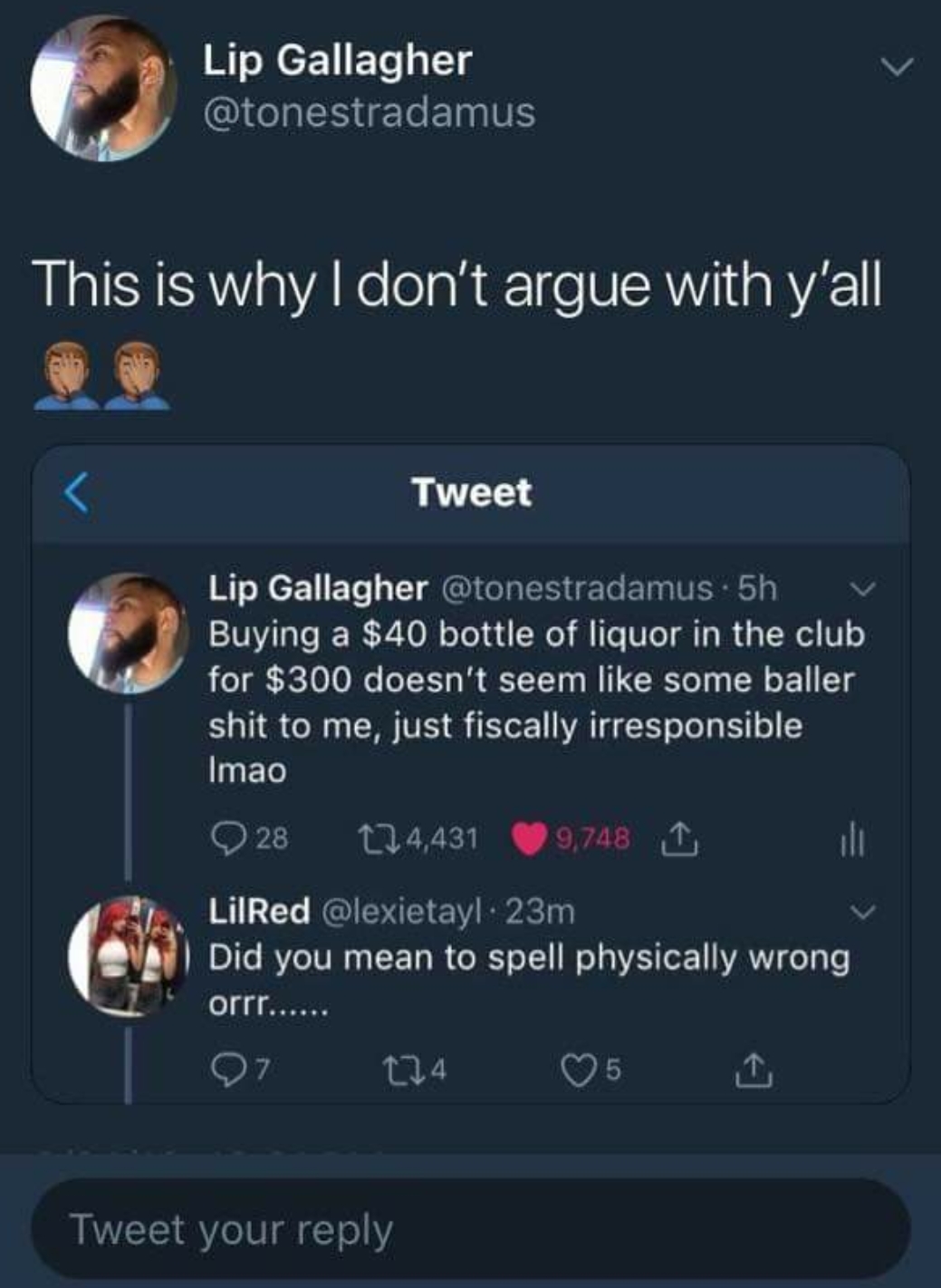 screenshot - Lip Gallagher This is why I don't argue with y'all Tweet Lip Gallagher 5h V Buying a $40 bottle of liquor in the club for $300 doesn't seem some baller shit to me, just fiscally irresponsible Imao 28 24,431 9,748 I LilRed 23m Did you mean to 