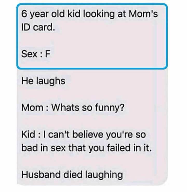 angle - 6 year old kid looking at Mom's Id card. Sex F He laughs Mom Whats so funny? Kid I can't believe you're so bad in sex that you failed in it. Husband died laughing