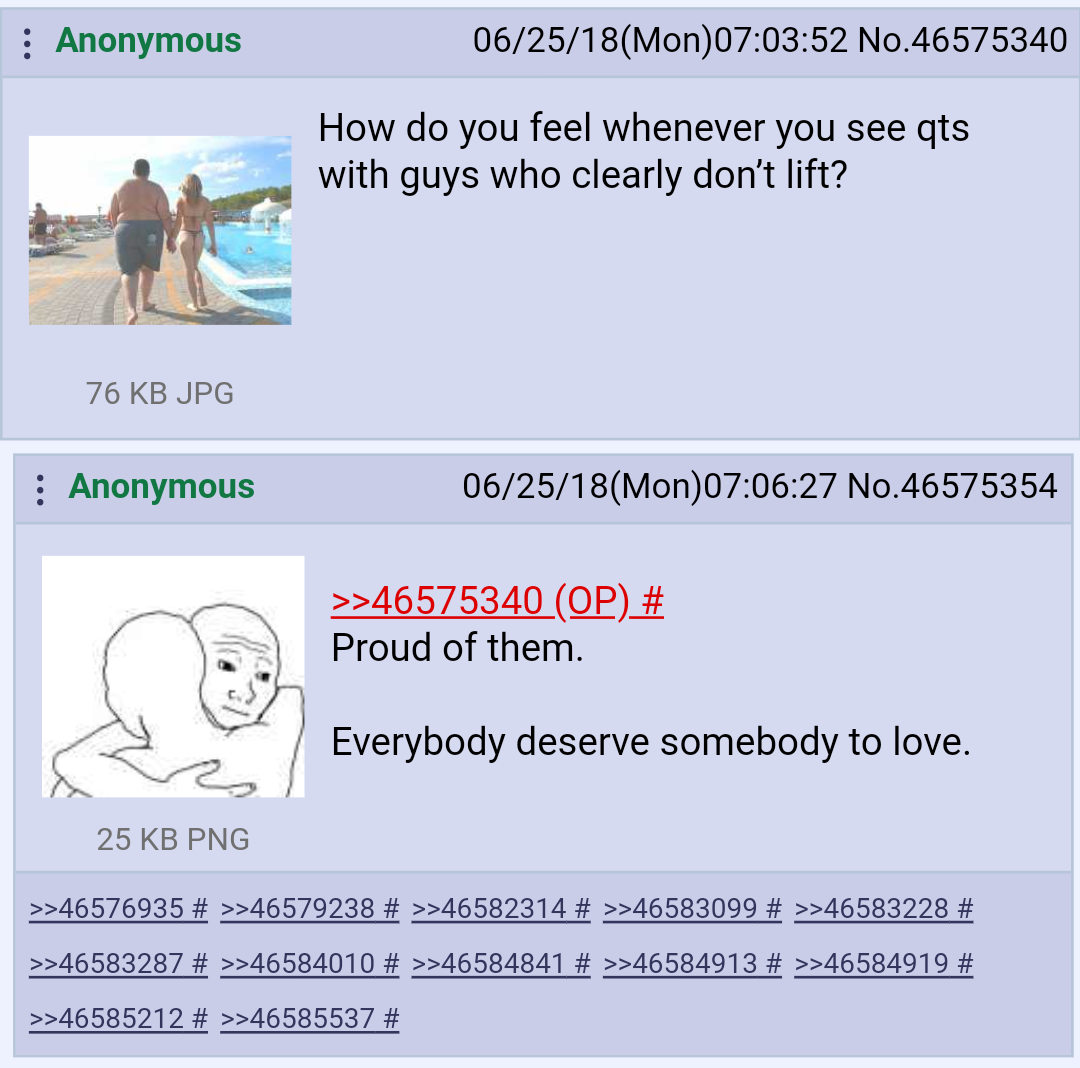 funniest 4chan greentext - Anonymous 062518Mon52 No.46575340 How do you feel whenever you see qts with guys who clearly don't lift? 76 Kb Jpg Anonymous 062518Mon27 No.46575354 >>46575340 Op # Proud of them. Everybody deserve somebody to love. 25 Kb Png >>