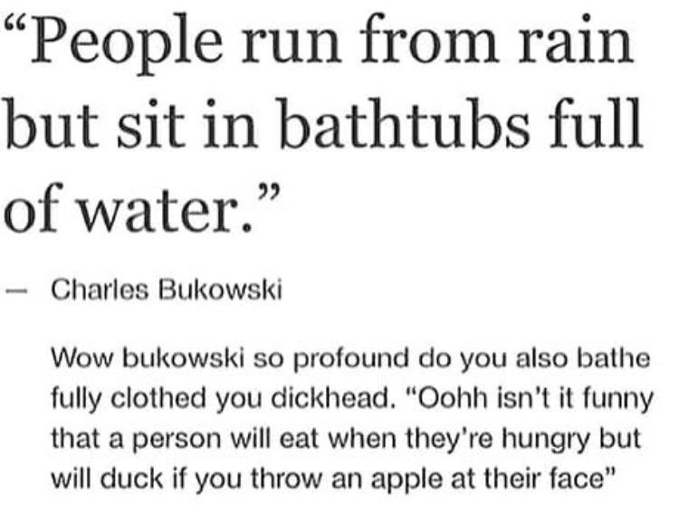 document - People run from rain but sit in bathtubs full of water." Charles Bukowski Wow bukowski so profound do you also bathe fully clothed you dickhead. "Oohh isn't it funny that a person will eat when they're hungry but will duck if you throw an apple