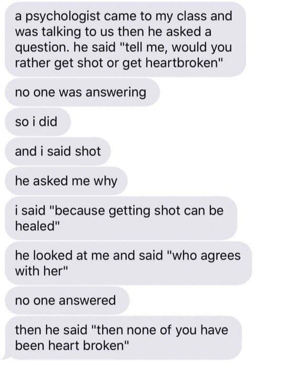 would you rather get shot or get your heart broken - a psychologist came to my class and was talking to us then he asked a question. he said "tell me, would you rather get shot or get heartbroken" no one was answering so i did and i said shot he asked me 