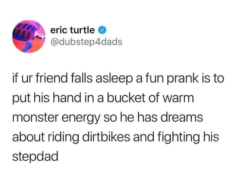 point - eric turtle if ur friend falls asleep a fun prank is to put his hand in a bucket of warm monster energy so he has dreams about riding dirtbikes and fighting his stepdad