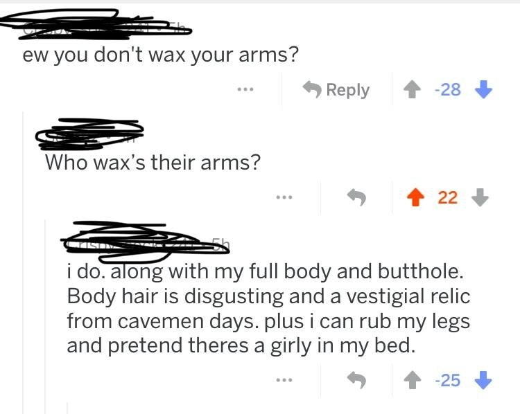 design - ew you don't wax your arms? 28 Who wax's their arms? . 22 i do, along with my full body and butthole. Body hair is disgusting and a vestigial relic from cavemen days. plus i can rub my legs and pretend theres a girly in my bed. 25