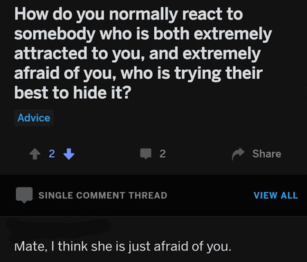 screenshot - How do you normally react to somebody who is both extremely attracted to you, and extremely afraid of you, who is trying their best to hide it? Advice 2 2 L Single Comment Thread View All Mate, I think she is just afraid of you.