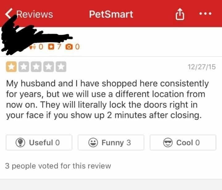 web page - Reviews PetSmart 122715 My husband and I have shopped here consistently for years, but we will use a different location from now on. They will literally lock the doors right in your face if you show up 2 minutes after closing. Useful o Funny 3 