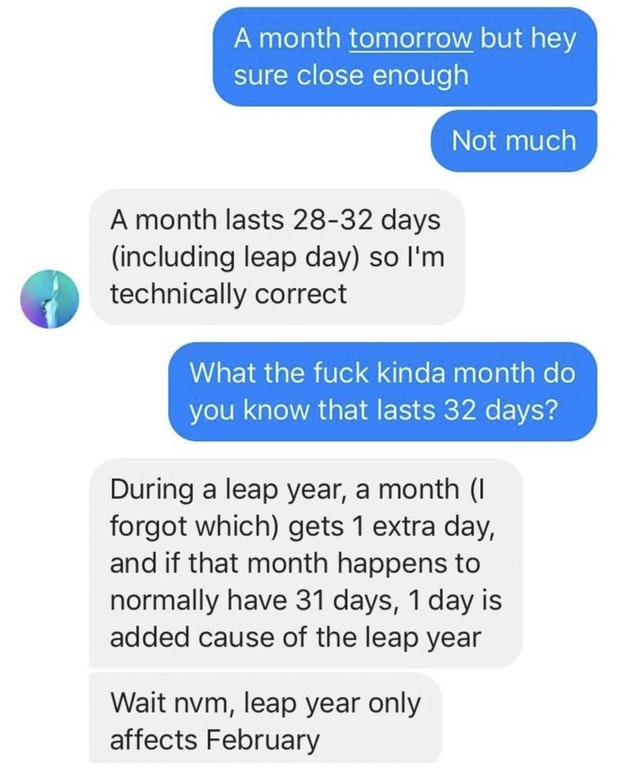 number - A month tomorrow but hey sure close enough Not much A month lasts 2832 days including leap day so I'm technically correct What the fuck kinda month do you know that lasts 32 days? During a leap year, a month 1 forgot which gets 1 extra day, and i