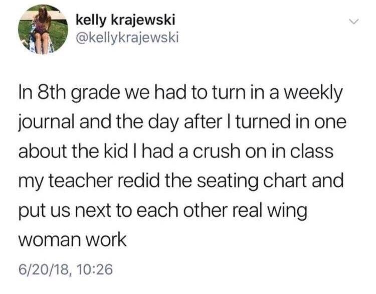 kelly krajewski In 8th grade we had to turn in a weekly journal and the day after I turned in one about the kid I had a crush on in class my teacher redid the seating chart and put us next to each other real wing woman work 62018,