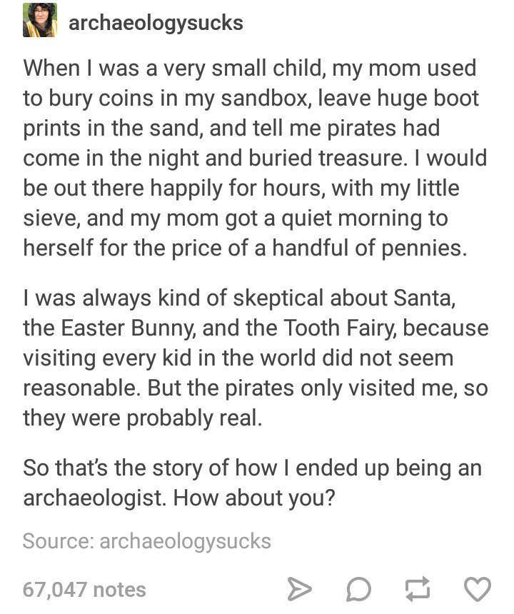 Child - N archaeologysucks When I was a very small child, my mom used to bury coins in my sandbox, leave huge boot prints in the sand, and tell me pirates had come in the night and buried treasure. I would be out there happily for hours, with my little si