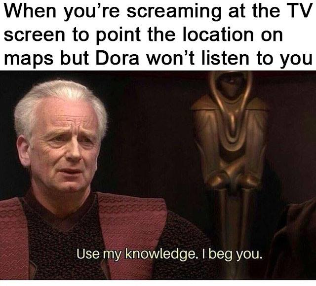 use my knowledge i beg you memes - When you're screaming at the Tv screen to point the location on maps but Dora won't listen to you Use my knowledge. I beg you.