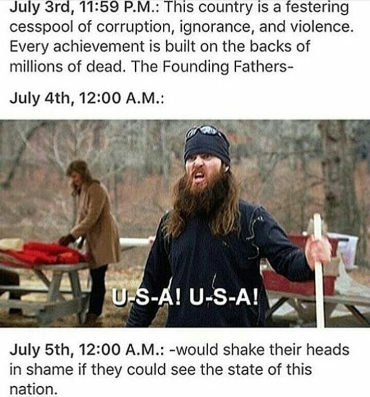 5th of july memes - July 3rd, P.M. This country is a festering cesspool of corruption, ignorance, and violence. Every achievement is built on the backs of millions of dead. The Founding Fathers July 4th, A.M. U SA! USA! July 5th, A.M. would shake their he