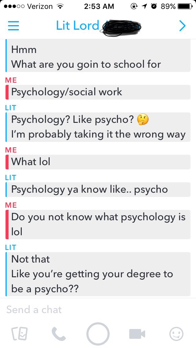 screenshot - 00 Verizon @ 1 0 89% Lit Lords Hmm What are you goin to school for Me Psychologysocial work Lit Psychology? psycho? I'm probably taking it the wrong way Me What lol Lit Psychology ya know .. psycho Me Do you not know what psychology is lol Li