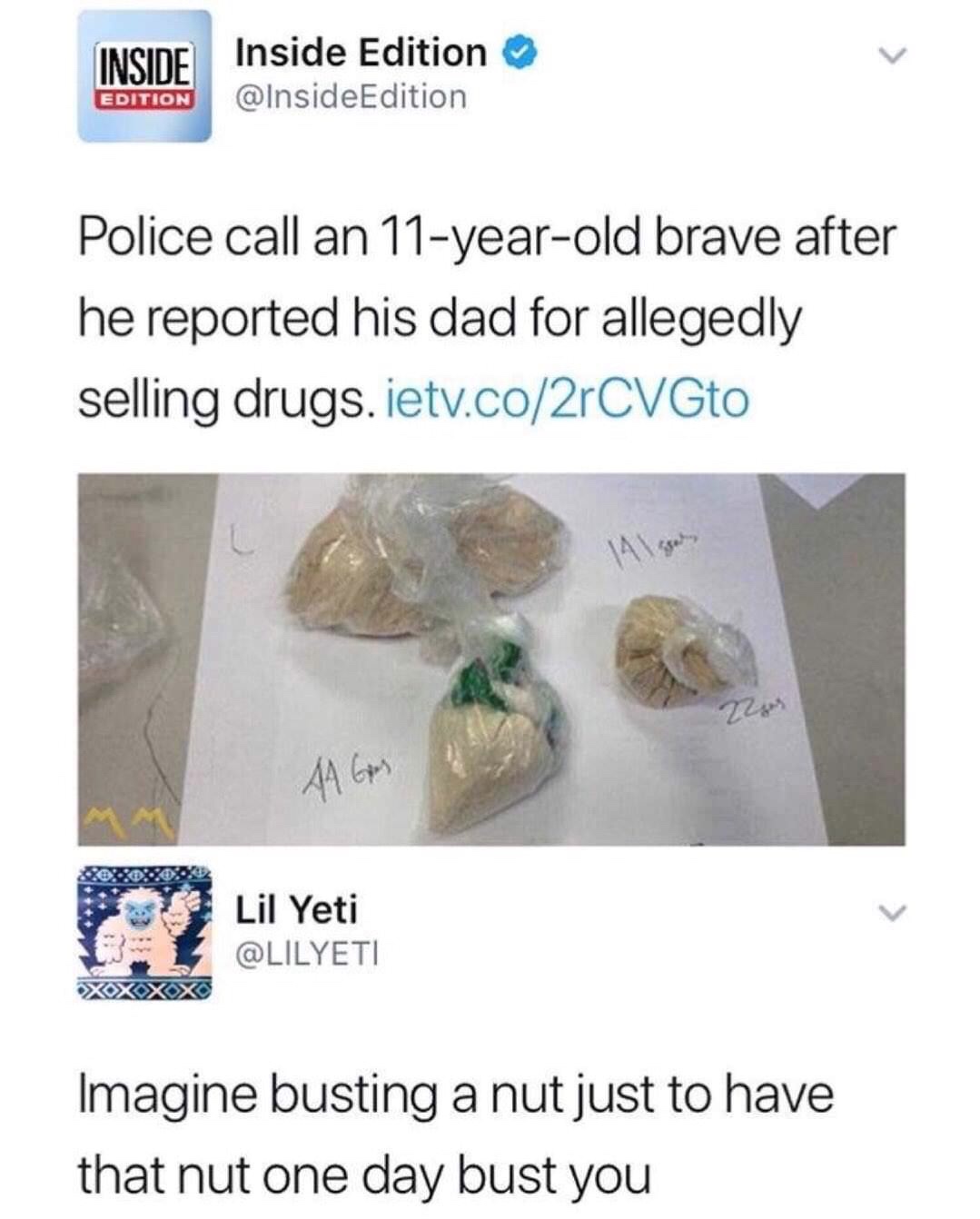 imagine busting a nut just to have - Inside Inside Edition Edition Edition Police call an 11yearold brave after he reported his dad for allegedly selling drugs. ietv.co2rCVGto Tees 44 G 2 Li Yerli Lil Yeti Xoxox Imagine busting a nut just to have that nut