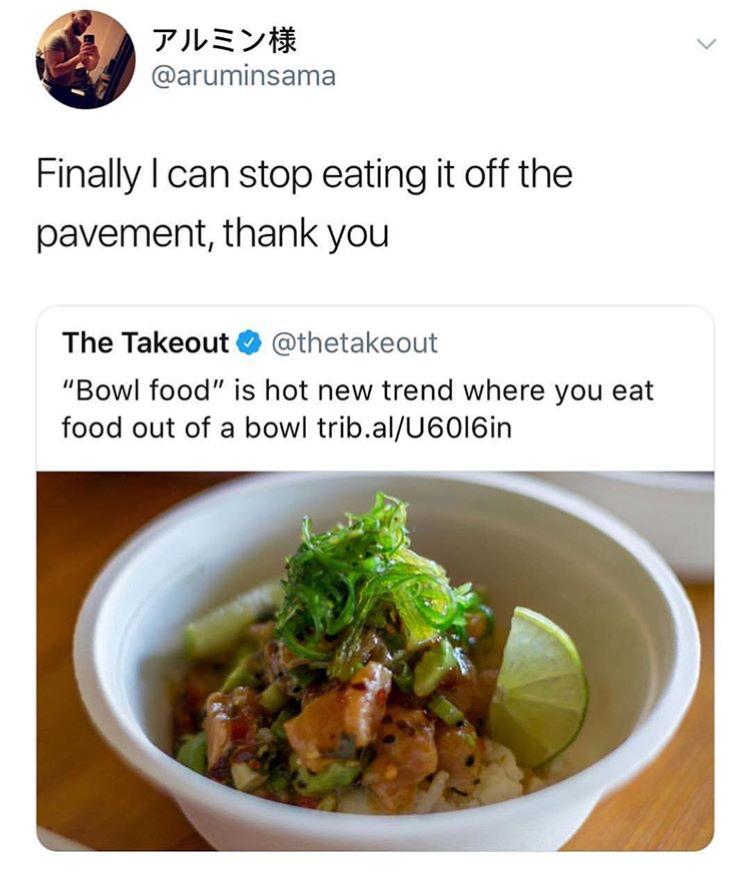 memes - bowl food - Finally I can stop eating it off the pavement, thank you The Takeout "Bowl food" is hot new trend where you eat food out of a bowl trib.alU6016in