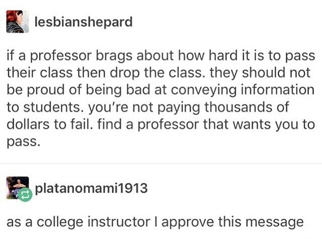 college advice - lesbianshepard if a professor brags about how hard it is to pass their class then drop the class. they should not be proud of being bad at conveying information to students. you're not paying thousands of dollars to fail. find a professor