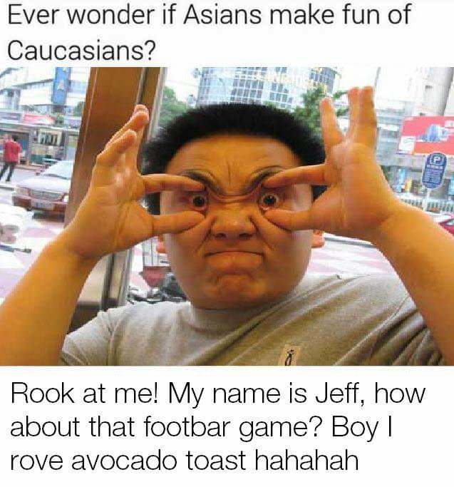 ever wonder if asians make fun of caucasians - Ever wonder if Asians make fun of Caucasians? Rook at me! My name is Jeff, how about that footbar game? Boy! rove avocado toast hahahah