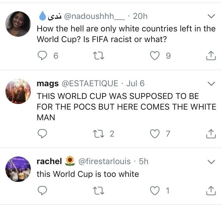 sui 20h How the hell are only white countries left in the World Cup? Is Fifa racist or what? 9 6 27 9 mags Jul 6 This World Cup Was Supposed To Be For The Pocs But Here Comes The White Man 272 7 1 rachel 5h this World Cup is too white