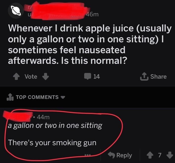 website - 46m Whenever I drink apple juice usually only a gallon or two in one sitting sometimes feel nauseated afterwards. Is this normal? 14 1 Vote Lo Top 44m a gallon or two in one sitting There's your smoking gun