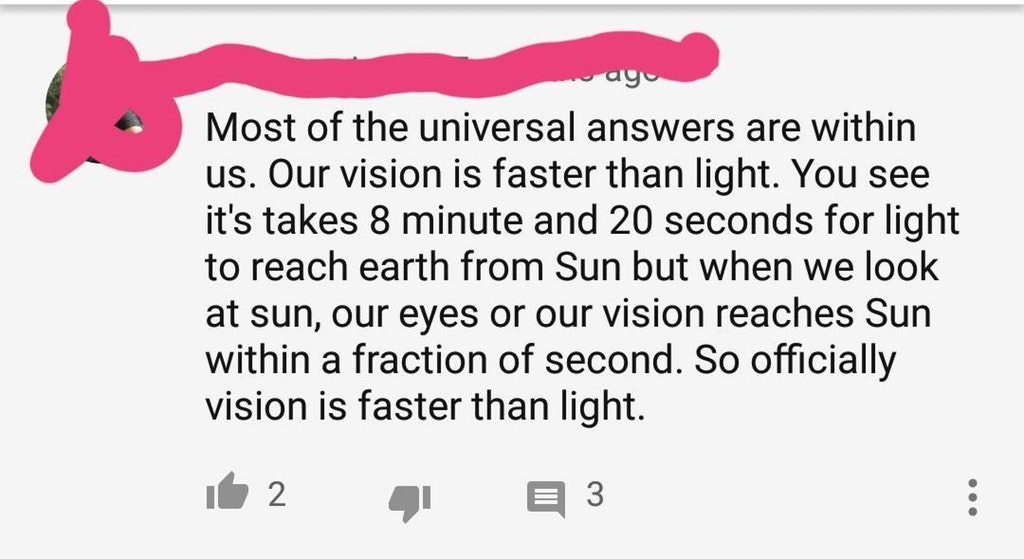 angle - ago Most of the universal answers are within us. Our vision is faster than light. You see it's takes 8 minute and 20 seconds for light to reach earth from Sun but when we look at sun, our eyes or our vision reaches Sun within a fraction of second.