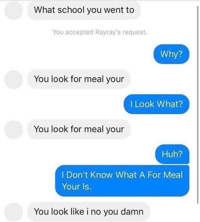 you look for meal your - What school you went to You accepted Rayray's request, Why? You look for meal your I Look What? You look for meal your Huh? I Don't Know What A For Meal Your Is. You look i no you damn
