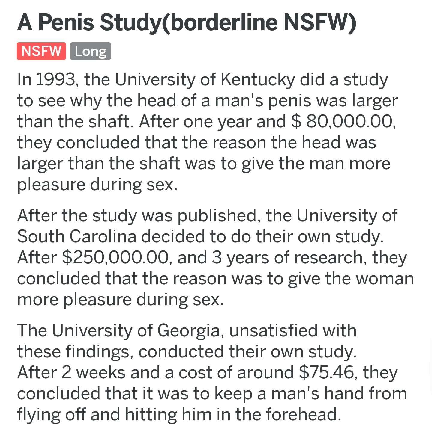 document - A Penis Studyborderline Nsfw Nsfw Long In 1993, the University of Kentucky did a study to see why the head of a man's penis was larger than the shaft. After one year and $ 80,000.00 they concluded that the reason the head was larger than the sh