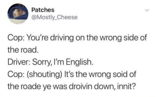 social media rant - Patches Cop You're driving on the wrong side of the road. Driver Sorry, I'm English. Cop shouting It's the wrong soid of the roade ye was droivin down, innit?