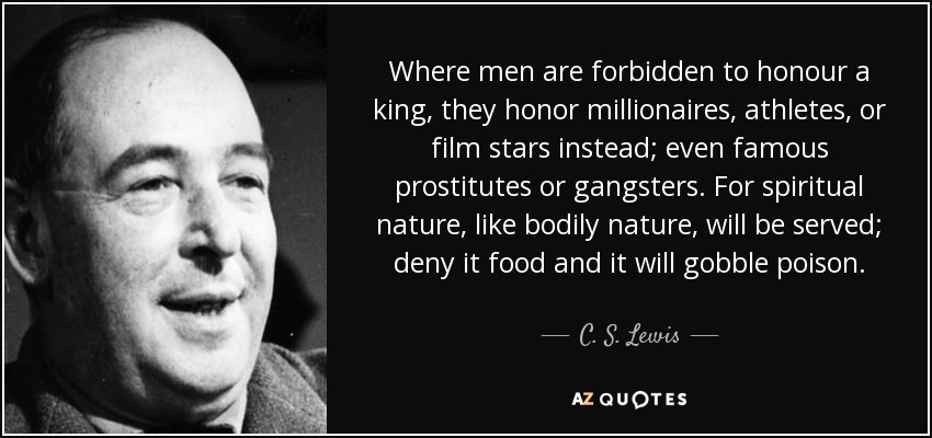 cs lewis - Where men are forbidden to honour a king, they honor millionaires, athletes, or film stars instead; even famous prostitutes or gangsters. For spiritual nature, bodily nature, will be served; deny it food and it will gobble poison. C. S. Lewis A