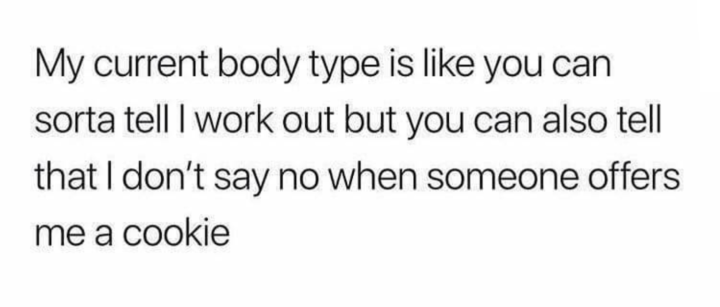 My current body type is you can sorta tell I work out but you can also tell that I don't say no when someone offers me a cookie