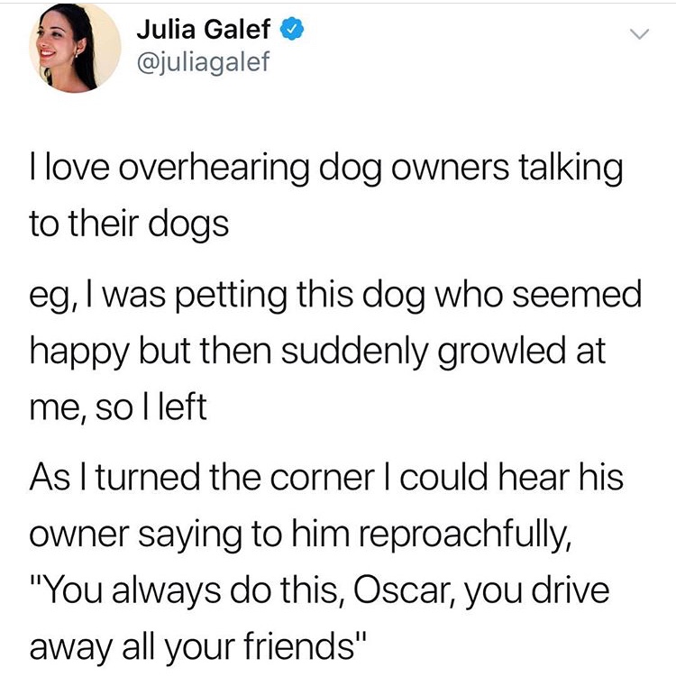 quotes - Julia Galef I love overhearing dog owners talking to their dogs eg, I was petting this dog who seemed happy but then suddenly growled at me, so I left As I turned the corner I could hear his owner saying to him reproachfully, "You always do this,
