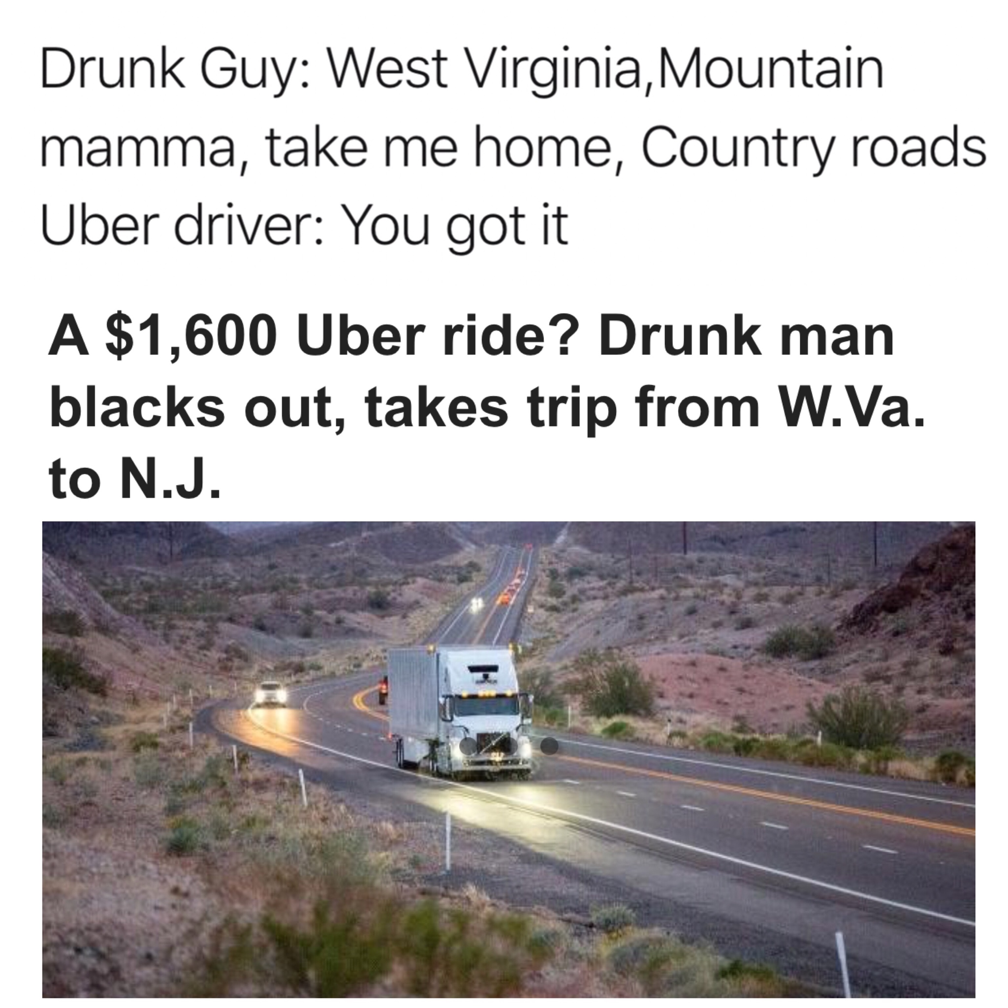 dank country roads uber meme - Drunk Guy West Virginia, Mountain mamma, take me home, Country roads Uber driver You got it A $1,600 Uber ride? Drunk man blacks out, takes trip from W.Va. to N.J.